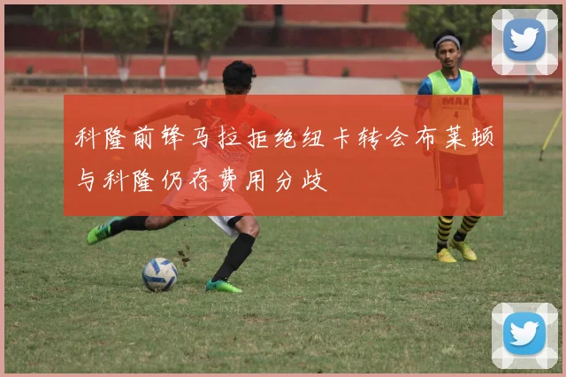 科隆前锋马拉拒绝纽卡转会布莱顿与科隆仍存费用分歧