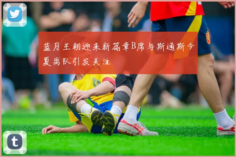 蓝月王朝迎来新篇章B席与斯通斯今夏离队引发关注