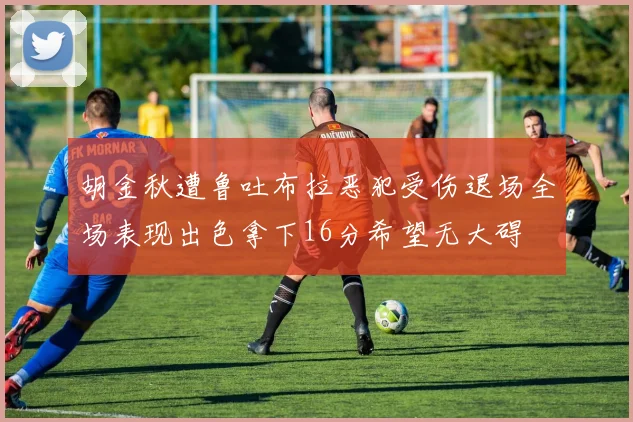 胡金秋遭鲁吐布拉恶犯受伤退场全场表现出色拿下16分希望无大碍