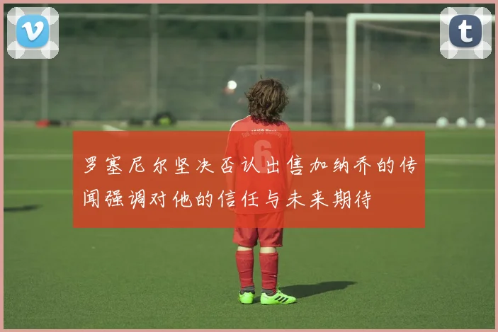 罗塞尼尔坚决否认出售加纳乔的传闻强调对他的信任与未来期待