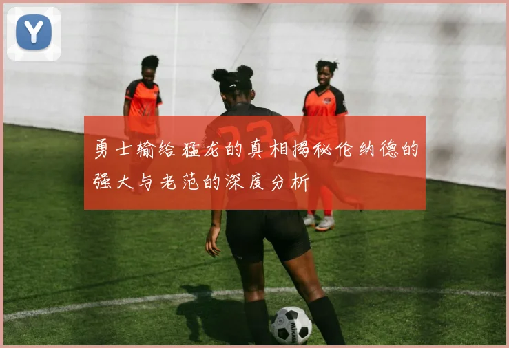 勇士输给猛龙的真相揭秘伦纳德的强大与老范的深度分析
