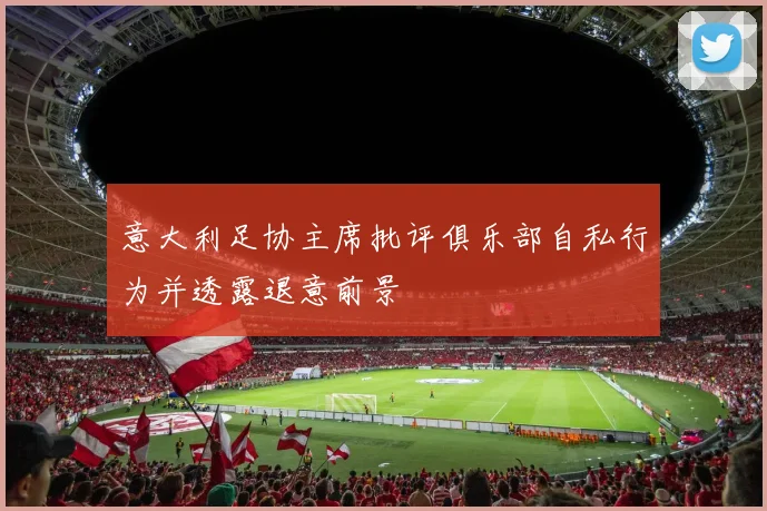 意大利足协主席批评俱乐部自私行为并透露退意前景